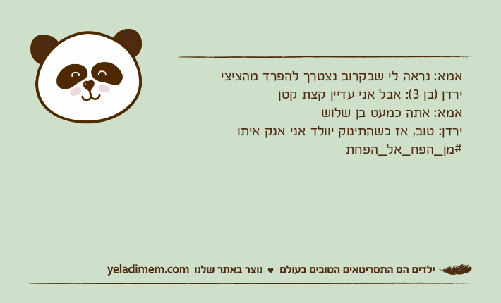 אמא: נראה לי שבקרוב נצטרך להפרד מהציציירדן )בן 3(: אבל אני עדיין קצת קטןאמא: אתה כמעט בן שלושירדן: טוב, אז כשהתינוק יוולד אני אנק איתו#מן_הפח_אל_הפחת