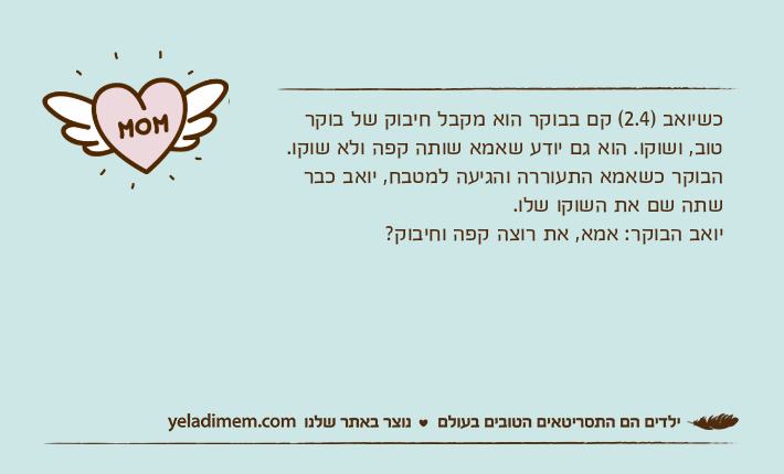 כשיואב )2.4( קם בבוקר הוא מקבל חיבוק של בוקר טוב, ושוקו. הוא גם יודע שאמא שותה קפה ולא שוקו. הבוקר כשאמא התעוררה והגיעה למטבח, יואב כבר שתה שם את השוקו שלו.יואב הבוקר: אמא, את רוצה קפה וחיבוק?