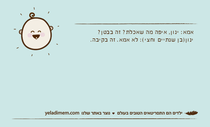 אמא: ינון, איפה מה שאכלת? זה בבטן?ינון)בן שנתיים וחצי(: לא אמא. זה בקיבה.