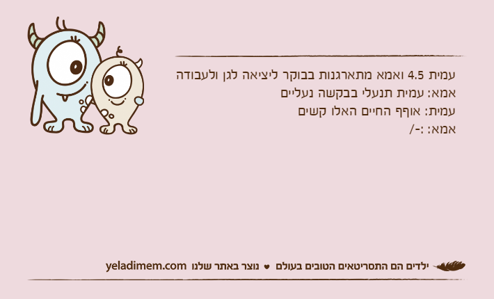 עמית 4.5 ואמא מתארגנות בבוקר ליציאה לגן ולעבודהאמא: עמית תנעלי בבקשה נעלייםעמית: אוףף החיים האלו קשיםאמא: :-/