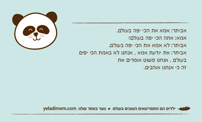 אביתר: אמא את הכי יפה בעולם.אמא: אתה הכי יפה בעולם!אביתר: לא אמא את הכי יפה בעולם.אביתר: את יודעת אמא , אנחנו לא באמת הכי יפים בעולם , אנחנו פשוט אומרים את זה כי אנחנו אוהבים.