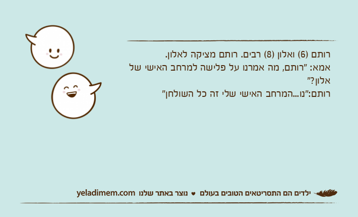 רותם )6( ואלון )8( רבים. רותם מציקה לאלון.אמא: "רותם, מה אמרנו על פלישה למרחב האישי של אלון?"רותם:"נו...המרחב האישי שלי זה כל השולחן"&nbsp;