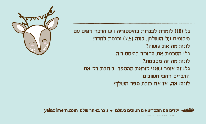 גל )18( לומדת לבגרות בהיסטוריה ויש הרבה דפים עם סיכומים על השולחן. לונה )2.5( נכנסת לחדר:לונה: מה את עושה?גל: מסכמת את החומר בהיסטוריהלונה: מה זה מסכמת?גל: זה אומר שאני קוראת מהספר וכותבת רק את הדברים ההכי חשוביםלונה: אה, אז את כובת ספר משלך?