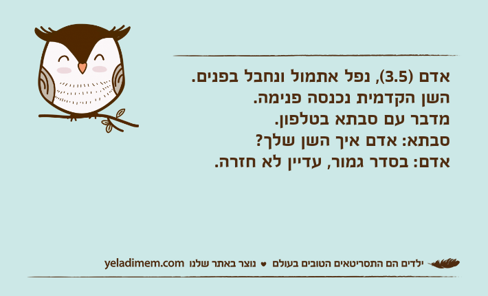 אדם )3.5(, נפל אתמול ונחבל בפנים. השן הקדמית נכנסה פנימה.מדבר עם סבתא בטלפון.סבתא: אדם איך השן שלך?אדם: בסדר גמור, עדיין לא חזרה.