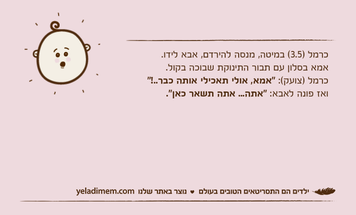 כרמל )3.5( במיטה, מנסה להירדם, אבא לידו.אמא בסלון עם תבור התינוקת שבוכה בקול.כרמל )צועק(: "אמא, אולי תאכילי אותה כבר..!" ואז פונה לאבא: "אתה... אתה תשאר כאן".