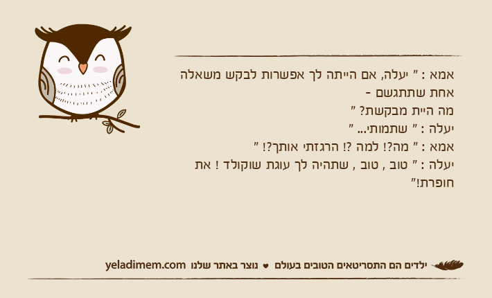 אמא : " יעלה, אם הייתה לך אפשרות לבקש משאלה אחת שתתגשם - מה היית מבקשת? "יעלה : " שתמותי... "אמא : " מה?! למה ?! הרגזתי אותך?! "יעלה : " טוב , טוב , שתהיה לך עוגת שוקולד ! את חופרת!"