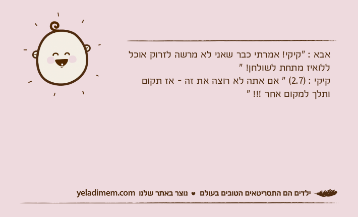 אבא : "קיקי! אמרתי כבר שאני לא מרשה לזרוק אוכל ללואיז מתחת לשולחן! " קיקי : )2.7( " אם אתה לא רוצה את זה - אז תקום ותלך למקום אחר !!! "