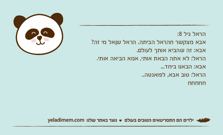 הראל גיל 8:אבא מצקשר חהראל הביתה. הראל שןאל מי זה?אבא: זה שהביא אותך לעולם.הראל: לא אתה הבאת אותי, אמא הביאה אותי.אבא: הבאנו ביחד...הראל: טוב אבא, לפואנטה.. חחחחח