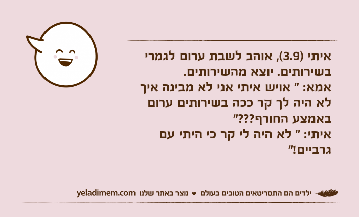 איתי )3.9(, אוהב לשבת ערום לגמרי בשירותים. יוצא מהשירותים.אמא: " אויש איתי אני לא מבינה איך לא היה לך קר ככה בשירותים ערום באמצע החורף???"איתי: " לא היה לי קר כי היתי עם גרביים!"