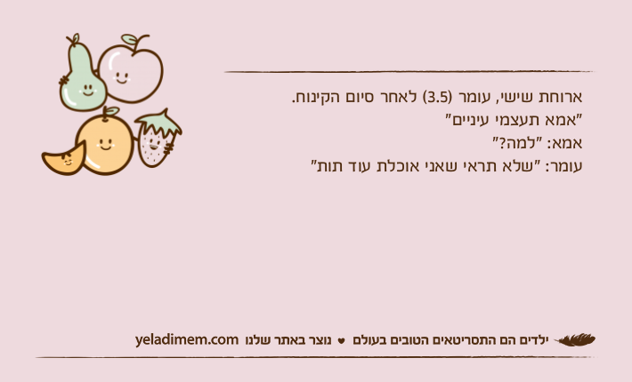 ארוחת שישי, עומר )3.5( לאחר סיום הקינוח."אמא תעצמי עיניים"אמא: "למה?"עומר: "שלא תראי שאני אוכלת עוד תות"