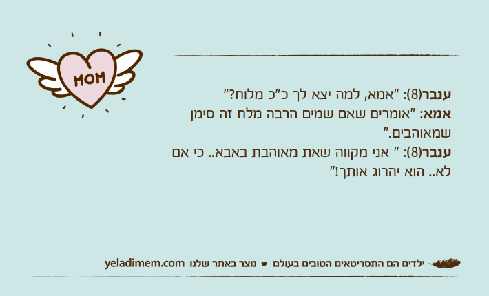 ענבר)8(: "אמא, למה יצא לך כ"כ מלוח?"אמא: "אומרים שאם שמים הרבה מלח זה סימן שמאוהבים."ענבר)8(: " אני מקווה שאת מאוהבת באבא.. כי אם לא.. הוא יהרוג אותך!"