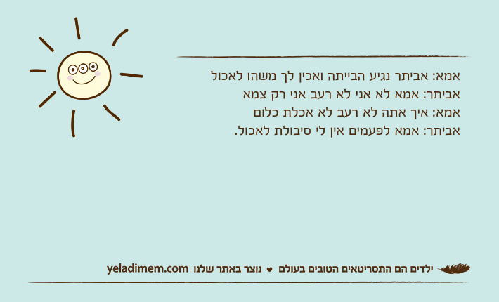 אמא: אביתר נגיע הבייתה ואכין לך משהו לאכולאביתר: אמא לא אני לא רעב אני רק צמאאמא: איך אתה לא רעב לא אכלת כלוםאביתר: אמא לפעמים אין לי סיבולת לאכול.