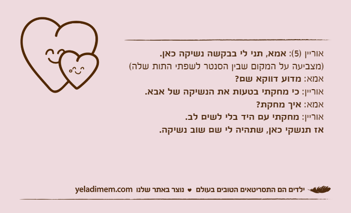 אוריין )5(: אמא, תני לי בבקשה נשיקה כאן. )מצביעה על המקום שבין הסנטר לשפתי התות שלה( אמא: מדוע דווקא שם?אוריין: כי מחקתי בטעות את הנשיקה של אבא. אמא: איך מחקת?אוריין: מחקתי עם היד בלי לשים לב.&nbsp;אז תנשקי כאן, שתהיה לי שם שוב נשיקה.&nbsp;