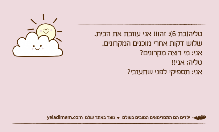 טליה)בת 6(: זהו!! אני עוזבת את הבית.שלוש דקות אחרי מוכנים המקרונים.אני: מי רוצה מקרונים?טליה; אני!!אני: תספיקי לפני שתעזבי?