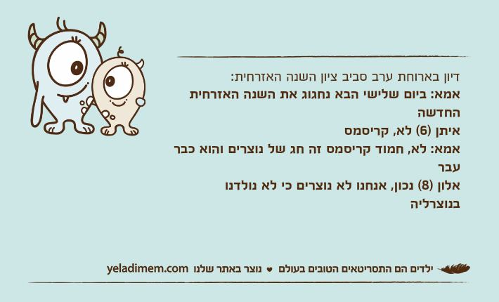 דיון בארוחת ערב סביב ציון השנה האזרחית: אמא: ביום שלישי הבא נחגוג את השנה האזרחית החדשהאיתן )6( לא, קריסמסאמא: לא, חמוד קריסמס זה חג של נוצרים והוא כבר עבראלון )8( נכון, אנחנו לא נוצרים כי לא נולדנו בנוצרליה