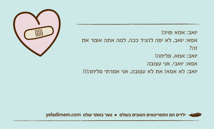 יואב: אמא פויה!אמא: יואב, לא יפה להגיד ככה. למה אתה אומר את זה?יואב: אמא, סליחה!אמא: יואבי, אני עצובהיואב: לא אמא! את לא עצובה, אני אמרתי סליחה!!!