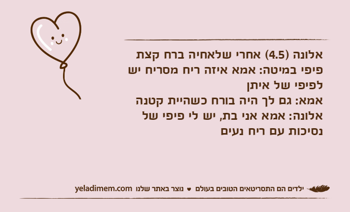 אלונה )4.5( אחרי שלאחיה ברח קצת פיפי במיטה: אמא איזה ריח מסריח יש לפיפי של איתןאמא: גם לך היה בורח כשהיית קטנהאלונה: אמא אני בת, יש לי פיפי של נסיכות עם ריח נעים