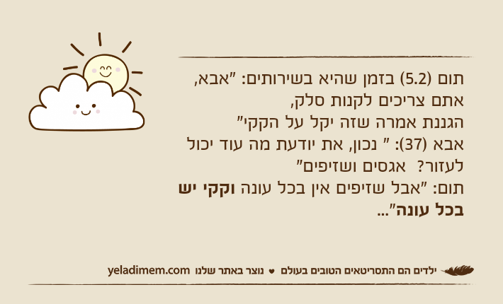 תום )5.2( בזמן שהיא בשירותים: "אבא, אתם צריכים לקנות סלק, הגננת אמרה שזה יקל על הקקי"אבא )37(: " נכון, את יודעת מה עוד יכול לעזור?  אגסים ושזיפים"תום: "אבל שזיפים אין בכל עונה וקקי יש בכל עונה..."