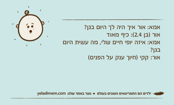 אמא: אור איך היה לך היום בגן? אור )בן 2.4(: כיף מאודאמא: איזה יופי חיים שלי, מה עשית היום בגן? אור: קקי )חיוך ענק על הפנים(