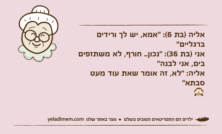 אליה )בת 6(: "אמא, יש לך ורידים ברגליים"אני )בת 36(: "נכון.. חורף, לא משתזפים בים, אני לבנה"אליה: "לא, זה אומר שאת עוד מעט סבתא"?