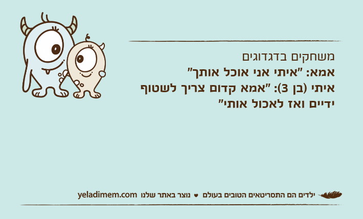 משחקים בדגדוגים אמא: "איתי אני אוכל אותך" איתי )בן 3(: "אמא קדום צריך לשטוף ידיים ואז לאכול אותי"