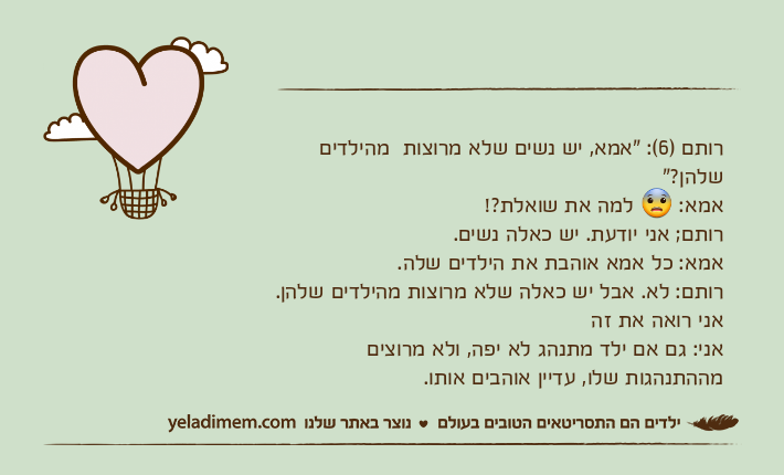 רותם )6(: "אמא, יש נשים שלא מרוצות&nbsp; מהילדים שלהן?"אמא: ? למה את שואלת?!רותם; אני יודעת. יש כאלה נשים.&nbsp;אמא: כל אמא אוהבת את הילדים שלה.רותם: לא. אבל יש כאלה שלא מרוצות מהילדים שלהן. אני רואה את זהאני: גם אם ילד מתנהג לא יפה, ולא מרוצים מההתנהגות שלו, עדיין אוהבים אותו.