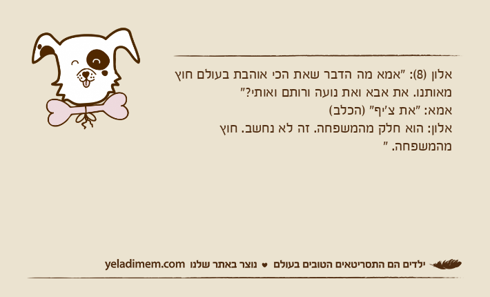 אלון )8(: "אמא מה הדבר שאת הכי אוהבת בעולם חוץ מאותנו. את אבא ואת נועה ורותם ואותי?"אמא: "את צ'יף" )הכלב(אלון: הוא חלק מהמשפחה. זה לא נחשב. חוץ מהמשפחה. "