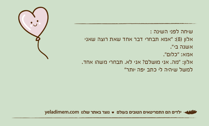 שיחה לפני השינה :&nbsp;אלון )8(: "אמא תבחרי דבר אחד שאת רוצה שאני אשנה&nbsp;בי".אמא: "כלום".אלון: "מה. אני מושלם? אני לא. תבחרי משהו אחד. למשל שיהיה לי כתב יפה יותר"