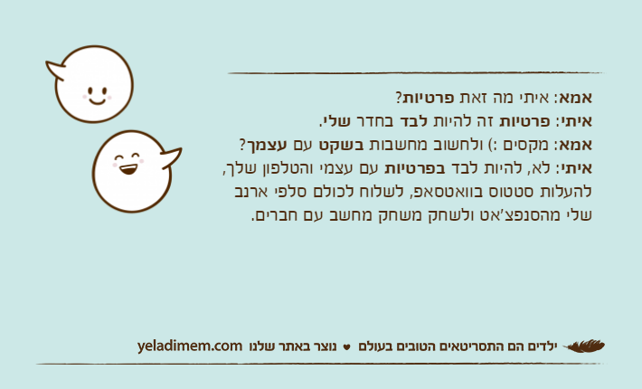 אמא: איתי מה זאת פרטיות? איתי: פרטיות זה להיות לבד בחדר שלי.אמא: מקסים :( ולחשוב מחשבות בשקט עם עצמך?איתי: לא, להיות לבד בפרטיות עם עצמי והטלפון שלך, להעלות סטטוס בוואטסאפ, לשלוח לכולם סלפי ארנב שלי מהסנפצ'אט ולשחק משחק מחשב עם חברים.