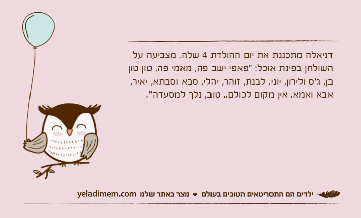 דניאלה מתכננת את יום ההולדת 4 שלה. מצביעה על השולחן בפינת אוכל: "פאפי ישב פה, מאמי פה, טון טון בן, ג'ס ולירון, יוני, לבנת, זוהר, יהלי, סבא וסבתא, יאיר, אבא ואמא. אין מקום לכולם.. טוב, נלך למסעדה".