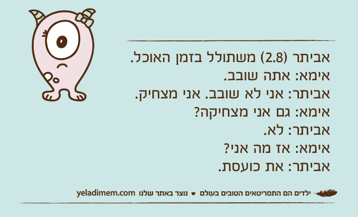 אביתר )2.8( משתולל בזמן האוכל.אימא: אתה שובב.אביתר: אני לא שובב. אני מצחיק.אימא: גם אני מצחיקה?אביתר: לא.אימא: אז מה אני?אביתר: את כועסת.