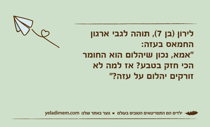 לירון )בן 7(, תוהה לגבי ארגון החמאס בעזה:"אמא, נכון שיהלום הוא החומר הכי חזק בטבע? אז למה לא זורקים יהלום על עזה?"