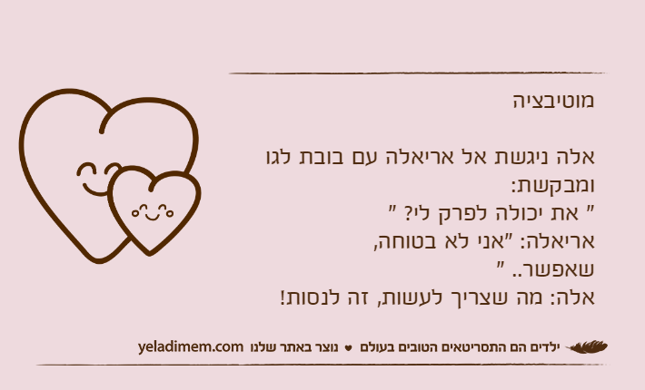 מוטיבציהאלה ניגשת אל אריאלה עם בובת לגו ומבקשת:" את יכולה לפרק לי?&nbsp;"אריאלה: "אני לא בטוחה, שאפשר..&nbsp;"&nbsp;&nbsp;&nbsp;&nbsp;&nbsp;&nbsp;&nbsp;&nbsp;&nbsp;&nbsp;&nbsp;&nbsp;&nbsp;&nbsp;&nbsp;&nbsp;&nbsp;&nbsp;&nbsp;&nbsp;&nbsp;&nbsp;&nbsp;&nbsp;&nbsp;&nbsp;&nbsp;&nbsp;&nbsp;&nbsp;&nbsp;&nbsp;&nbsp;&nbsp;&nbsp;&nbsp;&nbsp;אלה: מה שצריך לעשות, זה לנסות!