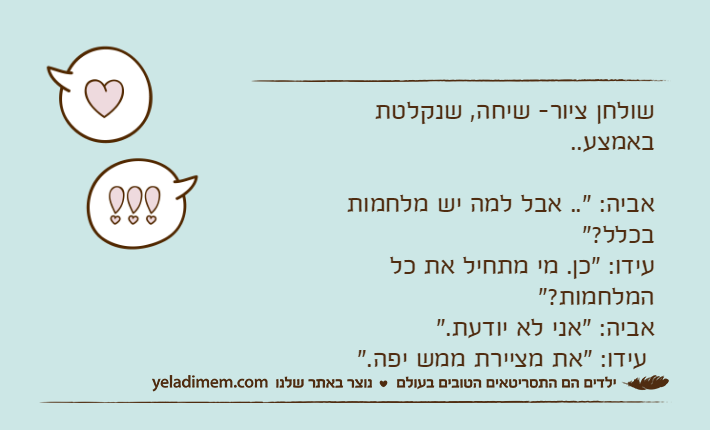 שולחן ציור- שיחה, שנקלטת באמצע..&nbsp;&nbsp;&nbsp;&nbsp;&nbsp;&nbsp;&nbsp;&nbsp;&nbsp;&nbsp;&nbsp;&nbsp;&nbsp;&nbsp;&nbsp;&nbsp;&nbsp;&nbsp;&nbsp;&nbsp;&nbsp;&nbsp;&nbsp;&nbsp;&nbsp;&nbsp;&nbsp;&nbsp;&nbsp;&nbsp;&nbsp;&nbsp;&nbsp;&nbsp;&nbsp;&nbsp;&nbsp;&nbsp;&nbsp;&nbsp;&nbsp;&nbsp;&nbsp;&nbsp;&nbsp;&nbsp;&nbsp;&nbsp;&nbsp;&nbsp;&nbsp;&nbsp;&nbsp;&nbsp;&nbsp;&nbsp;&nbsp;&nbsp;&nbsp;&nbsp;&nbsp;&nbsp;&nbsp;&nbsp;&nbsp;&nbsp;&nbsp;&nbsp;&nbsp;&nbsp;&nbsp;&nbsp;&nbsp;&nbsp;&nbsp;&nbsp;&nbsp;&nbsp;&nbsp;&nbsp;&nbsp;&nbsp;&nbsp;&nbsp;&nbsp; אביה: ".. אבל למה יש מלחמות בכלל?"&nbsp;&nbsp;&nbsp;&nbsp;&nbsp;&nbsp;&nbsp;&nbsp;&nbsp;&nbsp;&nbsp;&nbsp;&nbsp;&nbsp;&nbsp;&nbsp;&nbsp;&nbsp;&nbsp;&nbsp;&nbsp;&nbsp;&nbsp;&nbsp;&nbsp;&nbsp;&nbsp;&nbsp;&nbsp;&nbsp;&nbsp;&nbsp;&nbsp;&nbsp;&nbsp;&nbsp;&nbsp;&nbsp;&nbsp;&nbsp;&nbsp;&nbsp;עידו: "כן. מי מתחיל את כל המלחמות?"&nbsp;&nbsp;&nbsp;&nbsp;&nbsp;&nbsp;&nbsp;&nbsp;&nbsp;&nbsp;&nbsp;&nbsp;&nbsp;&nbsp;&nbsp;&nbsp;&nbsp;&nbsp;&nbsp;&nbsp;&nbsp;&nbsp;&nbsp;&nbsp;&nbsp;&nbsp;&nbsp;&nbsp;&nbsp;&nbsp;&nbsp;&nbsp;&nbsp;&nbsp;&nbsp;&nbsp;אביה: "אני לא יודעת."&nbsp;&nbsp;&nbsp;&nbsp;&nbsp;&nbsp;&nbsp;&nbsp;&nbsp;&nbsp;&nbsp;&nbsp;&nbsp;&nbsp;&nbsp;&nbsp;&nbsp; &nbsp;&nbsp;עידו: "את מציירת ממש יפה."