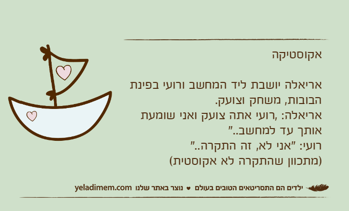 אקוסטיקהאריאלה יושבת ליד המחשב ורועי בפינת הבובות, משחק וצועק.אריאלה: ,רועי אתה צועק ואני שומעת אותך עד למחשב.."רועי: "אני לא, זה התקרה.." )מתכוון שהתקרה לא אקוסטית(