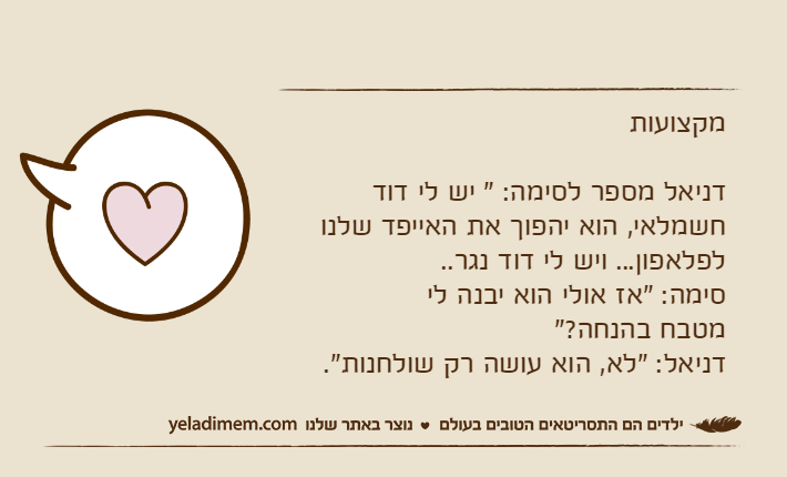 מקצועותדניאל מספר לסימה: " יש לי דוד חשמלאי, הוא יהפוך את האייפד שלנו לפלאפון... ויש לי דוד נגר..סימה: "אז אולי הוא יבנה לי מטבח בהנחה?"דניאל: "לא, הוא עושה רק שולחנות".