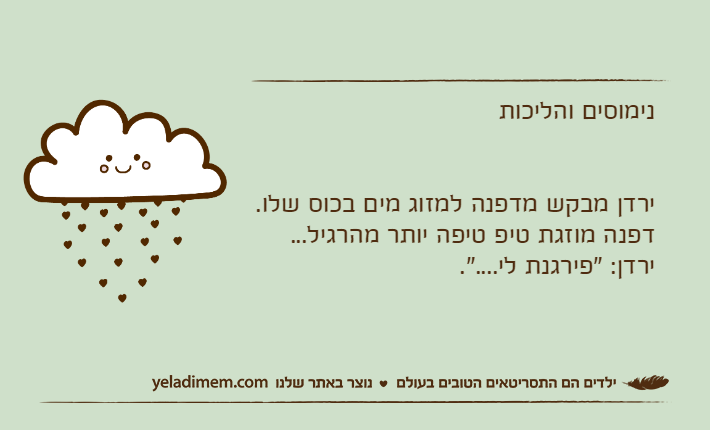 נימוסים והליכותירדן מבקש מדפנה למזוג מים בכוס שלו.דפנה מוזגת טיפ טיפה יותר מהרגיל...ירדן: "פירגנת לי....".