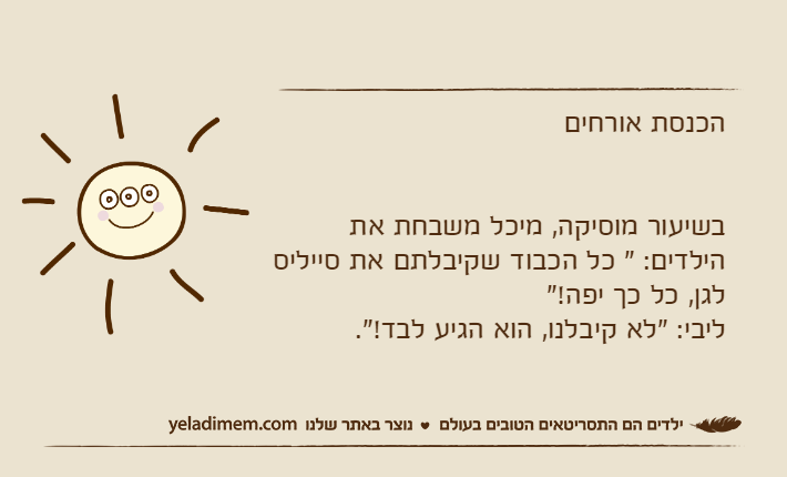 הכנסת אורחיםבשיעור מוסיקה, מיכל משבחת את הילדים: " כל הכבוד שקיבלתם את סייליס לגן, כל כך יפה!"ליבי: "לא קיבלנו, הוא הגיע לבד!".