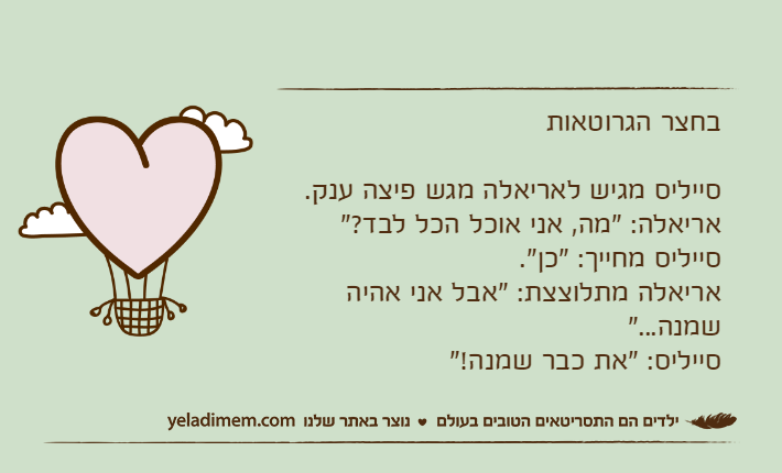 בחצר הגרוטאותסייליס מגיש לאריאלה מגש פיצה ענק.אריאלה: "מה, אני אוכל הכל לבד?"סייליס מחייך: "כן".אריאלה מתלוצצת: "אבל אני אהיה שמנה..."סייליס: "את כבר שמנה!"