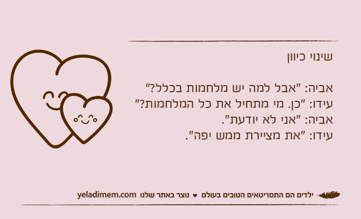 שינוי כיווןאביה: "אבל למה יש מלחמות בכלל?"עידו: "כן. מי מתחיל את כל המלחמות?"אביה: "אני לא יודעת".עידו: "את מציירת ממש יפה".