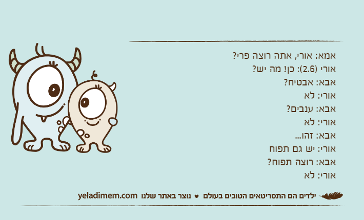 אמא: אורי, אתה רוצה פרי?אורי )2.6(: כן! מה יש?אבא: אבטיח?אורי: לאאבא: ענבים?אורי: לאאבא: זהו...אורי: יש גם תפוחאבא: רוצה תפוח?אורי: לא
