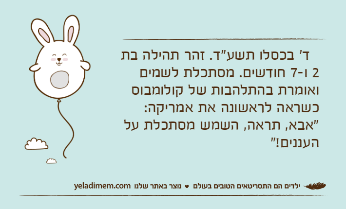 &nbsp;&nbsp;ד' בכסלו תשע"ד. זהר תהילה בת 2 ו-7 חודשים. מסתכלת לשמים ואומרת בהתלהבות של קולומבוס כשראה לראשונה את אמריקה: "אבא, תראה, השמש מסתכלת על העננים!"