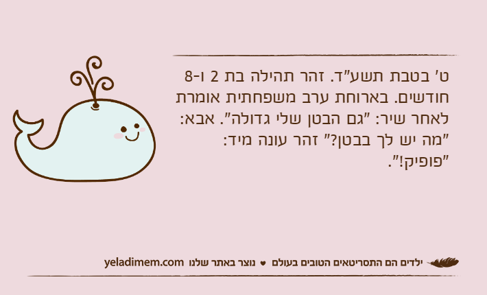 ט' בטבת תשע"ד. זהר תהילה בת 2 ו-8 חודשים. בארוחת ערב משפחתית אומרת לאחר שיר: "גם הבטן שלי גדולה". אבא: "מה יש לך בבטן?" זהר עונה מיד: "פופיק!".