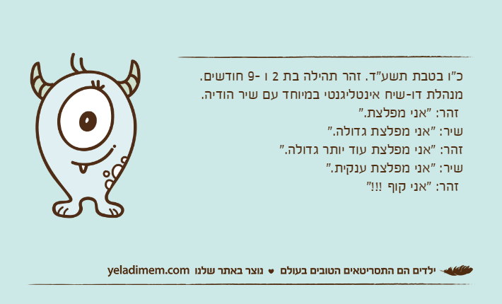 כ"ו בטבת תשע"ד. זהר תהילה בת 2 ו -9 חודשים. מנהלת דו-שיח אינטליגנטי במיוחד עם שיר הודיה. זהר: "אני מפלצת." שיר: "אני מפלצת גדולה." זהר: "אני מפלצת עוד יותר גדולה." שיר: "אני מפלצת ענקית." זהר: "אני קוף !!!"