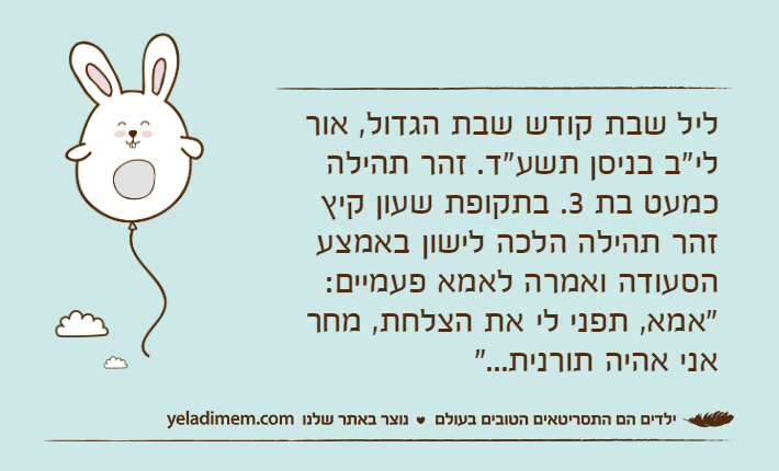 ליל שבת קודש שבת הגדול, אור לי"ב בניסן תשע"ד. זהר תהילה כמעט בת 3. בתקופת שעון קיץ זהר תהילה הלכה לישון באמצע הסעודה ואמרה לאמא פעמיים: "אמא, תפני לי את הצלחת, מחר אני אהיה תורנית..."