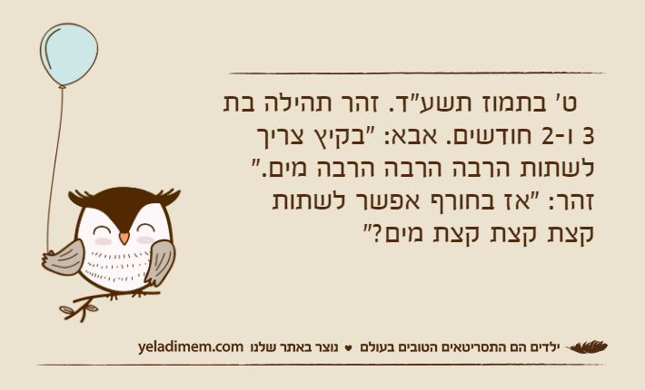 &nbsp; ט' בתמוז תשע"ד. זהר תהילה בת 3 ו-2 חודשים. אבא: "בקיץ צריך לשתות הרבה הרבה הרבה מים." זהר: "אז בחורף אפשר לשתות קצת קצת קצת מים?"