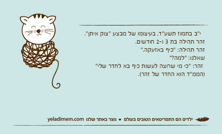 &nbsp; י"ב בתמוז תשע"ד, בעיצומו של מבצע "צוק איתן". זהר תהילה בת 3 ו-2 חודשים. זהר תהילה: "כיף באזעקה." שאלנו: "למה?" זהר: "כי מי שרוצה לעשות כיף בא לחדר שלי" )הממ"ד הוא החדר של זהר(.