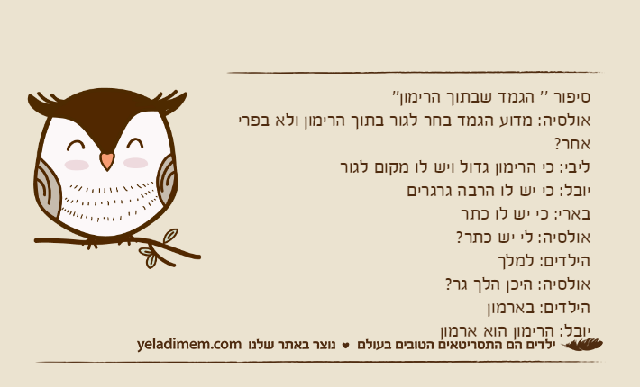 סיפור '' הגמד שבתוך הרימון''אולסיה: מדוע הגמד בחר לגור בתוך הרימון ולא בפרי אחר?ליבי: כי הרימון גדול ויש לו מקום לגוריובל: כי יש לו הרבה גרגריםבארי: כי יש לו כתראולסיה: לי יש כתר?הילדים: למלךאולסיה: היכן הלך גר?הילדים: בארמוןיובל: הרימון הוא ארמון