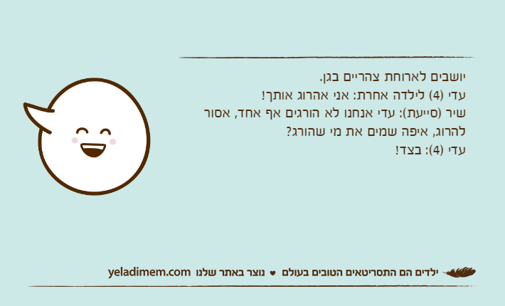 יושבים לארוחת צהריים בגן.עדי )4( לילדה אחרת: אני אהרוג אותך!שיר )סייעת(: עדי אנחנו לא הורגים אף אחד, אסור להרוג, איפה שמים את מי שהורג?עדי )4(: בצד!