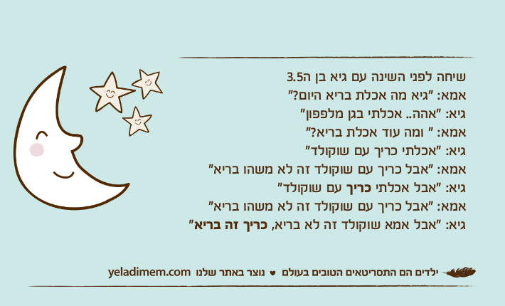 שיחה לפני השינה עם גיא בן ה3.5אמא: "גיא מה אכלת בריא היום?"גיא: "אהה.. אכלתי בגן מלפפון"אמא: " ומה עוד אכלת בריא?"גיא: "אכלתי כריך עם שוקולד"אמא: "אבל כריך עם שוקולד זה לא משהו בריא"גיא: "אבל אכלתי כריך עם שוקולד"אמא: "אבל כריך עם שוקולד זה לא משהו בריא"גיא: "אבל אמא שוקולד זה לא בריא, כריך זה בריא"